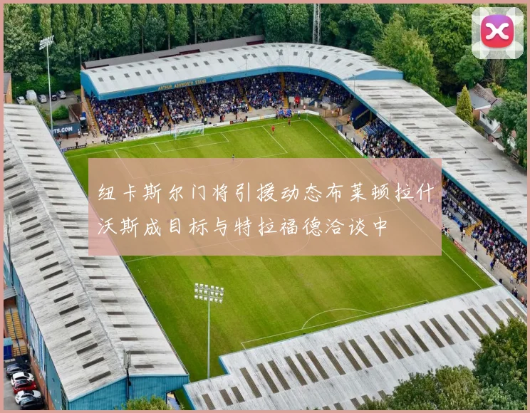 纽卡斯尔门将引援动态布莱顿拉什沃斯成目标与特拉福德洽谈中